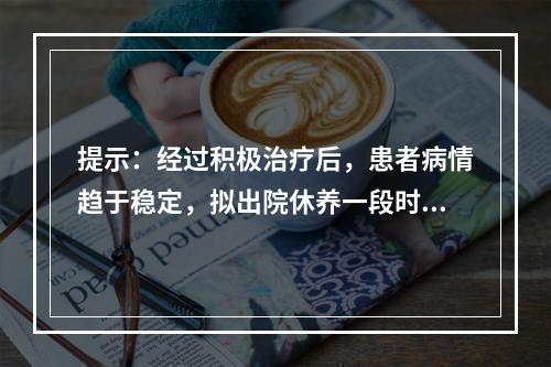 提示：经过积极治疗后，患者病情趋于稳定，拟出院休养一段时间，