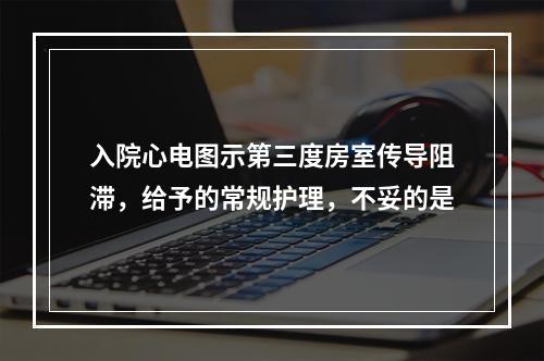 入院心电图示第三度房室传导阻滞，给予的常规护理，不妥的是