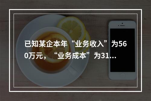 已知某企本年“业务收入”为560万元，“业务成本”为310万