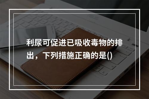 利尿可促进已吸收毒物的排出，下列措施正确的是()