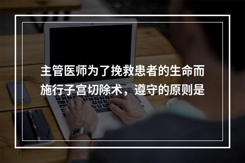 主管医师为了挽救患者的生命而施行子宫切除术，遵守的原则是