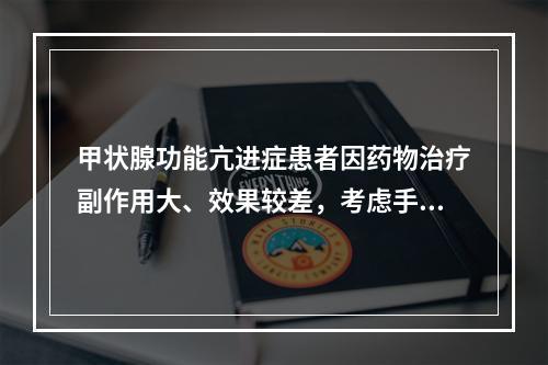 甲状腺功能亢进症患者因药物治疗副作用大、效果较差，考虑手术治