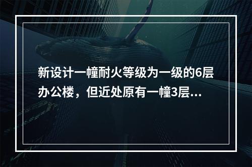 新设计一幢耐火等级为一级的6层办公楼，但近处原有一幢3层办