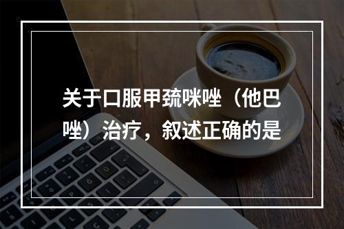 关于口服甲巯咪唑（他巴唑）治疗，叙述正确的是