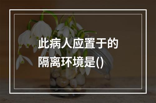 此病人应置于的隔离环境是()