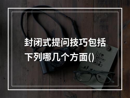 封闭式提问技巧包括下列哪几个方面()