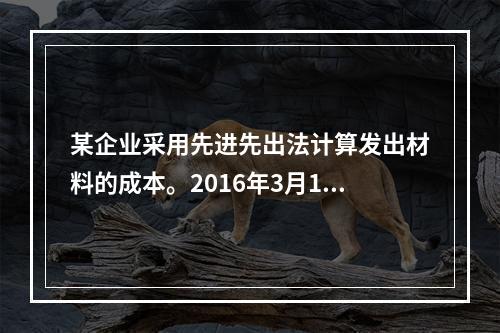 某企业采用先进先出法计算发出材料的成本。2016年3月1日结