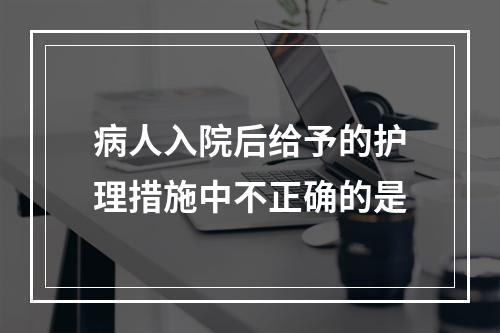 病人入院后给予的护理措施中不正确的是