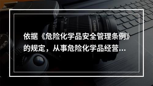 依据《危险化学品安全管理条例》的规定，从事危险化学品经营的企