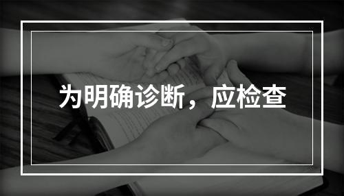 为明确诊断，应检查