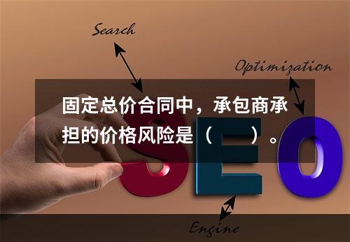 固定总价合同中，承包商承担的价格风险是（　　）。