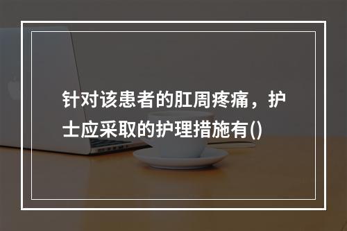 针对该患者的肛周疼痛，护士应采取的护理措施有()