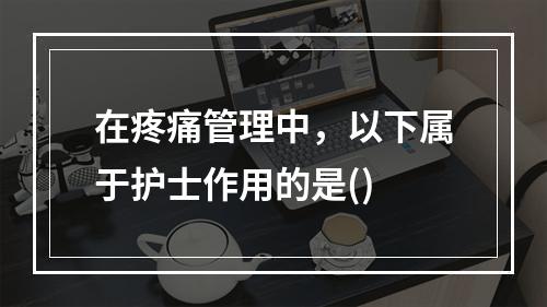 在疼痛管理中，以下属于护士作用的是()