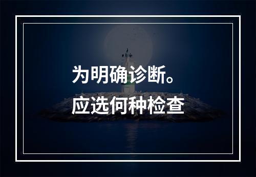 为明确诊断。应选何种检查