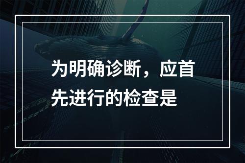 为明确诊断，应首先进行的检查是