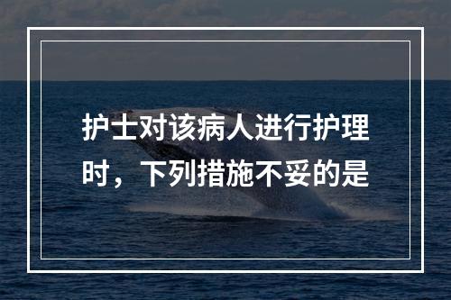 护士对该病人进行护理时，下列措施不妥的是