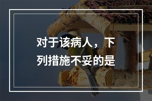 对于该病人，下列措施不妥的是