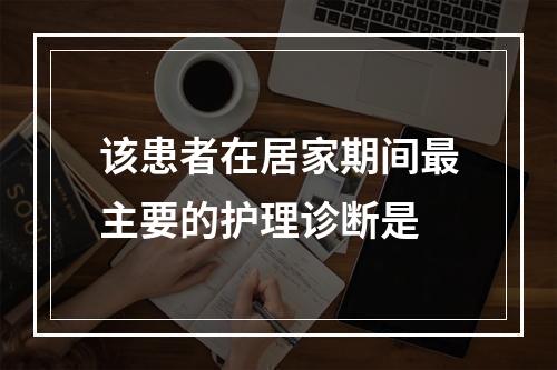 该患者在居家期间最主要的护理诊断是