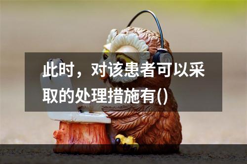 此时，对该患者可以采取的处理措施有()