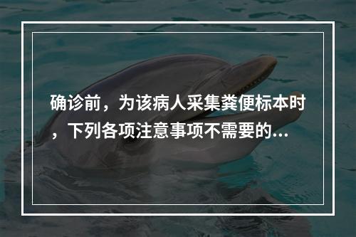 确诊前，为该病人采集粪便标本时，下列各项注意事项不需要的是