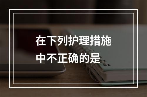 在下列护理措施中不正确的是