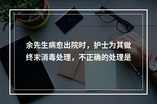 余先生病愈出院时，护士为其做终末消毒处理，不正确的处理是