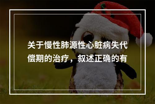 关于慢性肺源性心脏病失代偿期的治疗，叙述正确的有