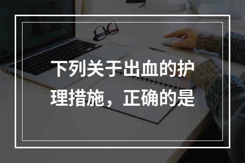 下列关于出血的护理措施，正确的是