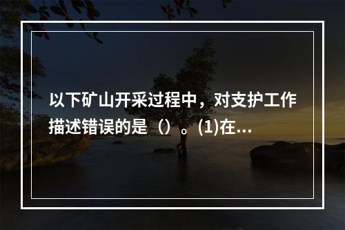 以下矿山开采过程中，对支护工作描述错误的是（）。(1)在破碎