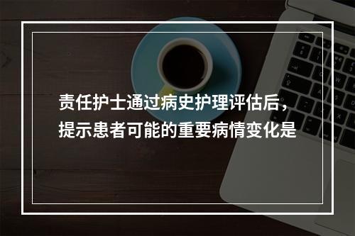 责任护士通过病史护理评估后，提示患者可能的重要病情变化是