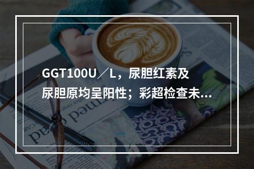 GGT100U／L，尿胆红素及尿胆原均呈阳性；彩超检查未见胆