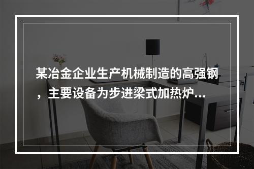 某冶金企业生产机械制造的高强钢，主要设备为步进梁式加热炉、轧