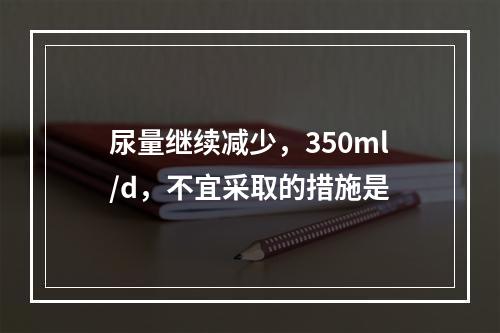 尿量继续减少，350ml/d，不宜采取的措施是