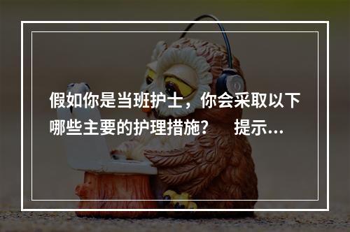 假如你是当班护士，你会采取以下哪些主要的护理措施？　提示：C