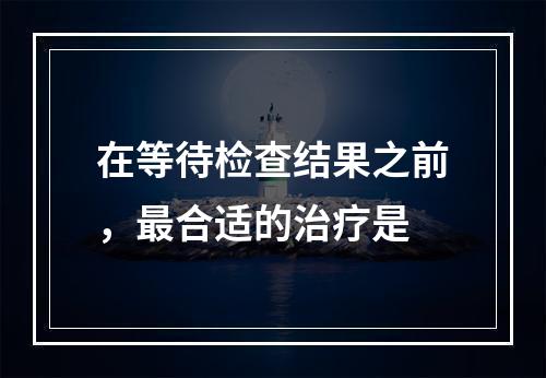 在等待检查结果之前，最合适的治疗是