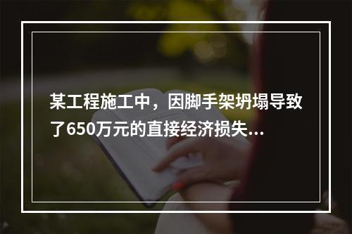 某工程施工中，因脚手架坍塌导致了650万元的直接经济损失。对