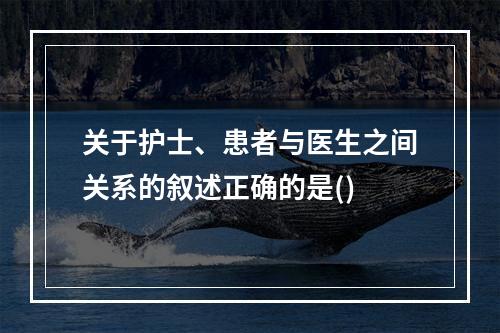 关于护士、患者与医生之间关系的叙述正确的是()