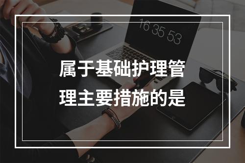 属于基础护理管理主要措施的是