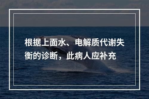 根据上面水、电解质代谢失衡的诊断，此病人应补充