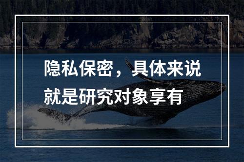 隐私保密，具体来说就是研究对象享有