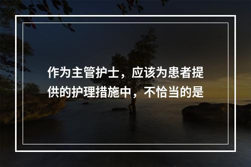 作为主管护士，应该为患者提供的护理措施中，不恰当的是