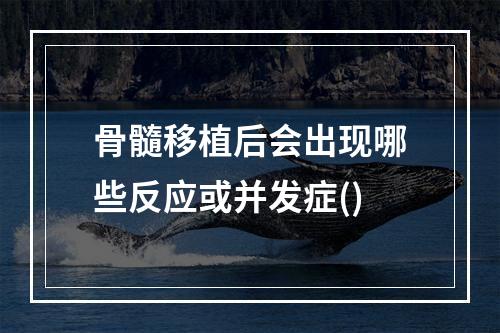 骨髓移植后会出现哪些反应或并发症()