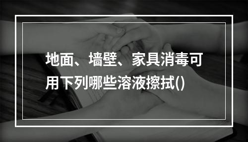 地面、墙壁、家具消毒可用下列哪些溶液擦拭()