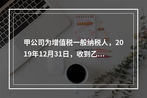 甲公司为增值税一般纳税人，2019年12月31日，收到乙公司