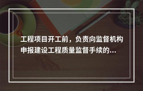 工程项目开工前，负责向监督机构申报建设工程质量监督手续的单位