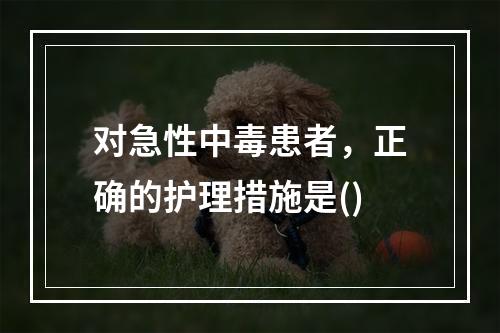 对急性中毒患者，正确的护理措施是()