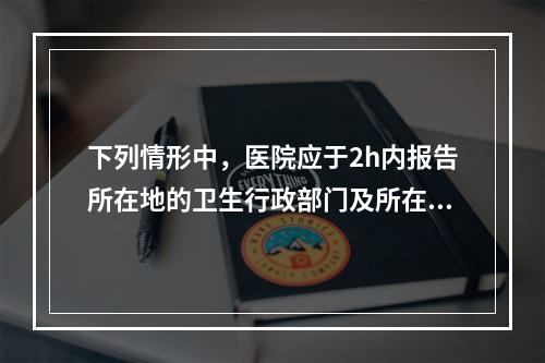 下列情形中，医院应于2h内报告所在地的卫生行政部门及所在地疾