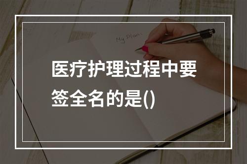 医疗护理过程中要签全名的是()