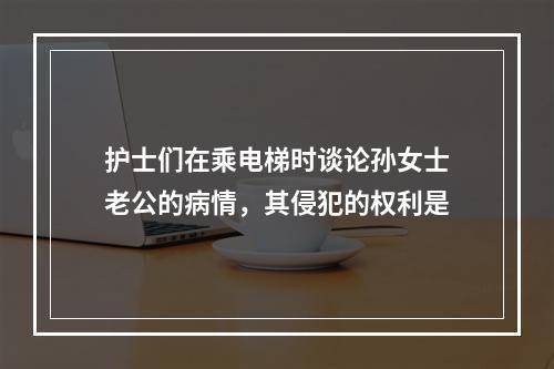 护士们在乘电梯时谈论孙女士老公的病情，其侵犯的权利是