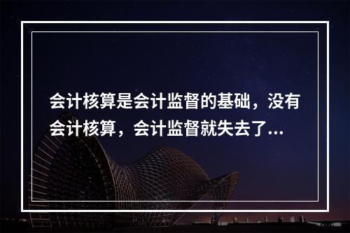 会计核算是会计监督的基础，没有会计核算，会计监督就失去了依据